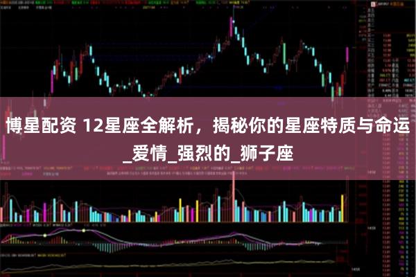博星配资 12星座全解析，揭秘你的星座特质与命运_爱情_强烈的_狮子座