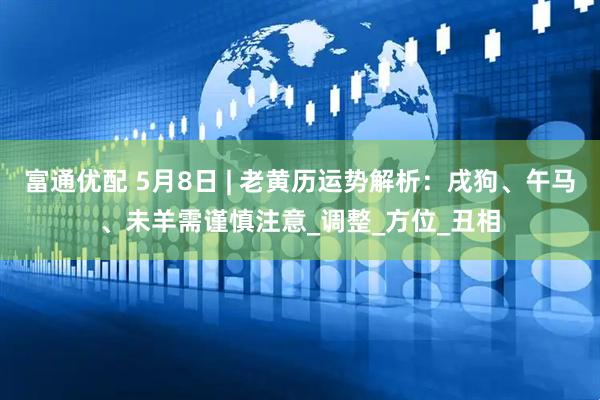 富通优配 5月8日 | 老黄历运势解析：戌狗、午马、未羊需谨慎注意_调整_方位_丑相