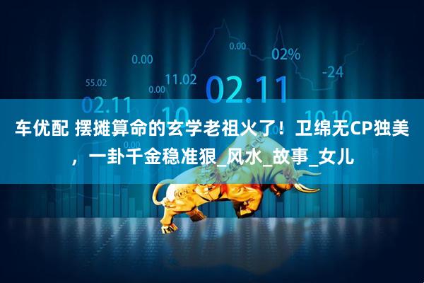车优配 摆摊算命的玄学老祖火了！卫绵无CP独美，一卦千金稳准狠_风水_故事_女儿
