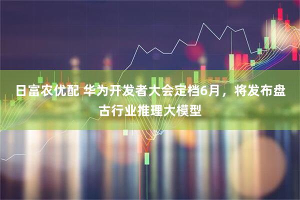 日富农优配 华为开发者大会定档6月，将发布盘古行业推理大模型