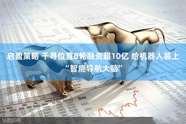 启盈策略 千寻位置B轮融资超10亿 给机器人装上“智能导航大脑”