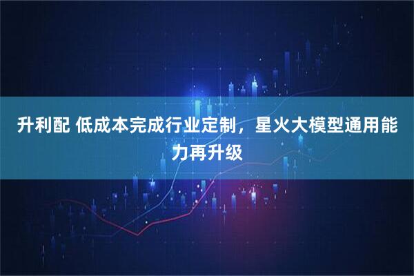 升利配 低成本完成行业定制，星火大模型通用能力再升级