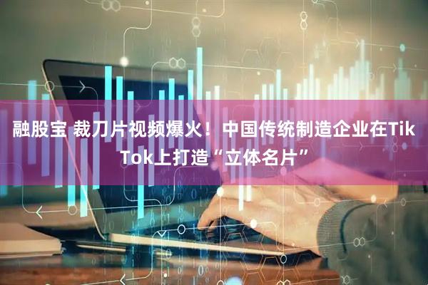 融股宝 裁刀片视频爆火！中国传统制造企业在TikTok上打造“立体名片”