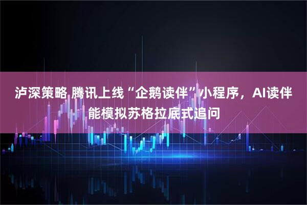 泸深策略 腾讯上线“企鹅读伴”小程序，AI读伴能模拟苏格拉底式追问