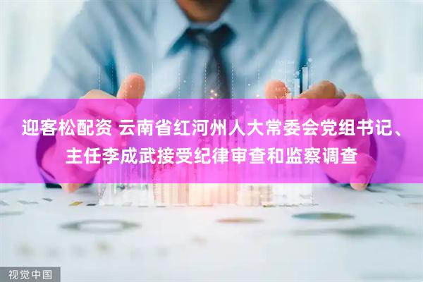 迎客松配资 云南省红河州人大常委会党组书记、主任李成武接受纪律审查和监察调查