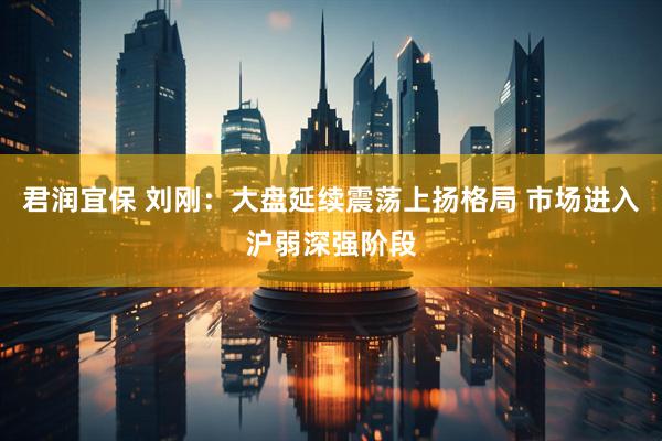 君润宜保 刘刚：大盘延续震荡上扬格局 市场进入沪弱深强阶段