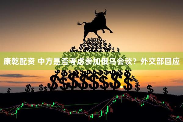 康乾配资 中方是否考虑参加俄乌会谈？外交部回应