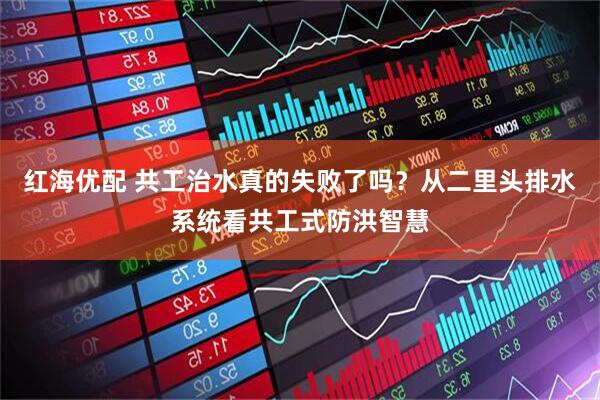红海优配 共工治水真的失败了吗？从二里头排水系统看共工式防洪智慧