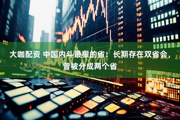 大咖配资 中国内斗最狠的省：长期存在双省会，曾被分成两个省