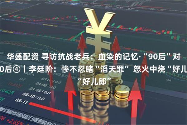 华盛配资 寻访抗战老兵：血染的记忆·“90后”对话90后④丨李廷阶：惨不忍睹“滔天罪” 怒火中烧“好儿郎”