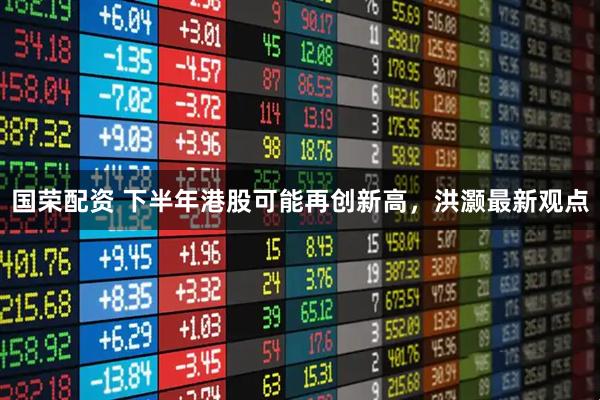 国荣配资 下半年港股可能再创新高，洪灏最新观点
