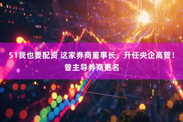 51我也要配资 这家券商董事长，升任央企高管！曾主导券商更名
