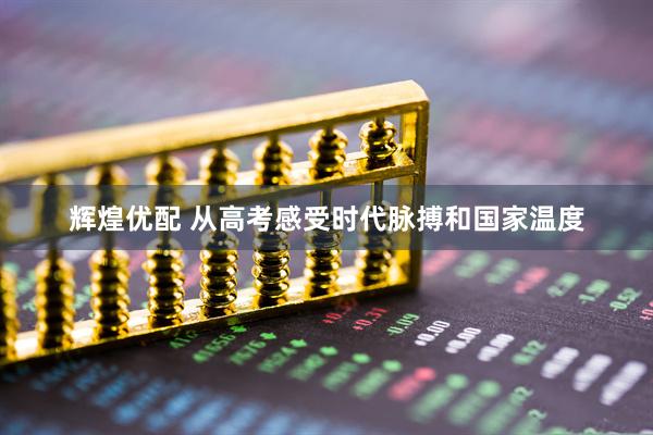 辉煌优配 从高考感受时代脉搏和国家温度