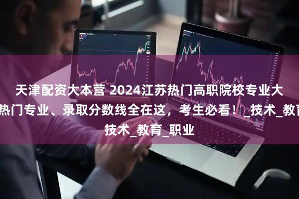 天津配资大本营 2024江苏热门高职院校专业大揭秘！热门专业、录取分数线全在这，考生必看！_技术_教育_职业