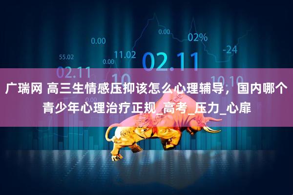 广瑞网 高三生情感压抑该怎么心理辅导，国内哪个青少年心理治疗正规_高考_压力_心扉
