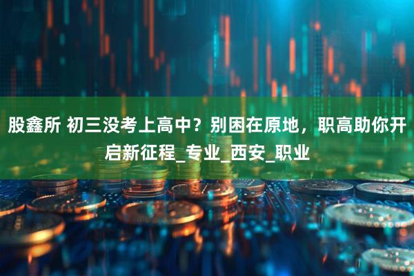 股鑫所 初三没考上高中？别困在原地，职高助你开启新征程_专业_西安_职业