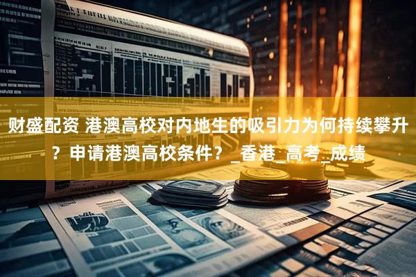财盛配资 港澳高校对内地生的吸引力为何持续攀升？申请港澳高校条件？_香港_高考_成绩