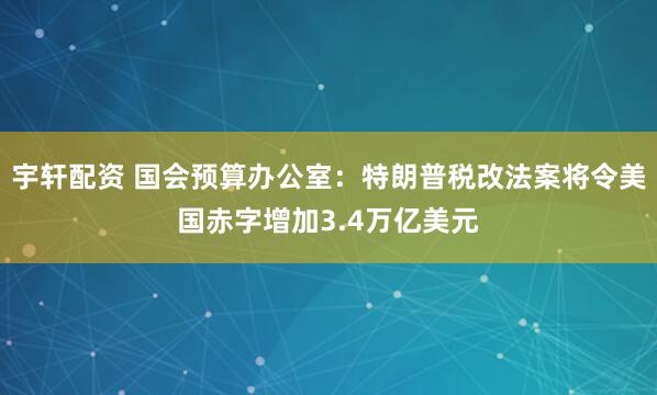 宇轩配资 国会预算办公室：特朗普税改法案将令美国赤字增加3.4万亿美元