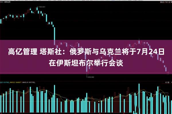 高亿管理 塔斯社：俄罗斯与乌克兰将于7月24日在伊斯坦布尔举行会谈