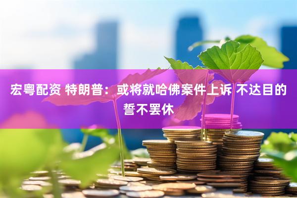 宏粤配资 特朗普：或将就哈佛案件上诉 不达目的誓不罢休