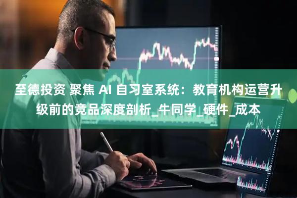 至德投资 聚焦 AI 自习室系统：教育机构运营升级前的竞品深度剖析_牛同学_硬件_成本