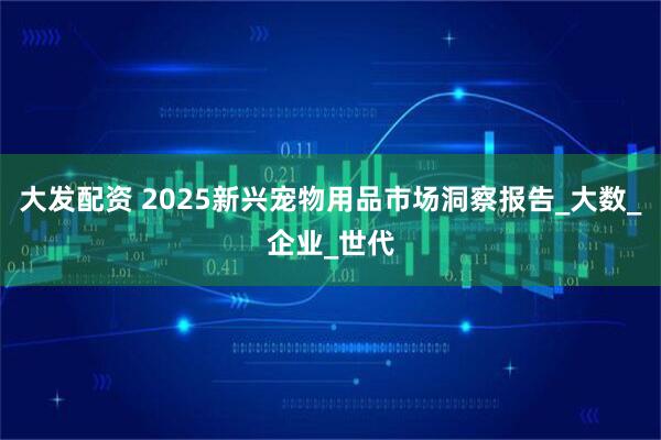 大发配资 2025新兴宠物用品市场洞察报告_大数_企业_世代