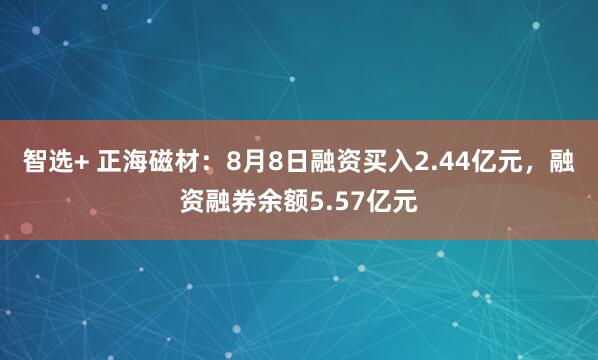 智选+ 正海磁材：8月8日融资买入2.44亿元，融资融券余额5.57亿元