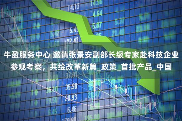 牛盈服务中心 邀请张景安副部长级专家赴科技企业参观考察，共绘改革新篇_政策_首批产品_中国