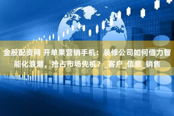 金股配资网 开单果营销手机：装修公司如何借力智能化浪潮，抢占市场先机？_客户_信息_销售