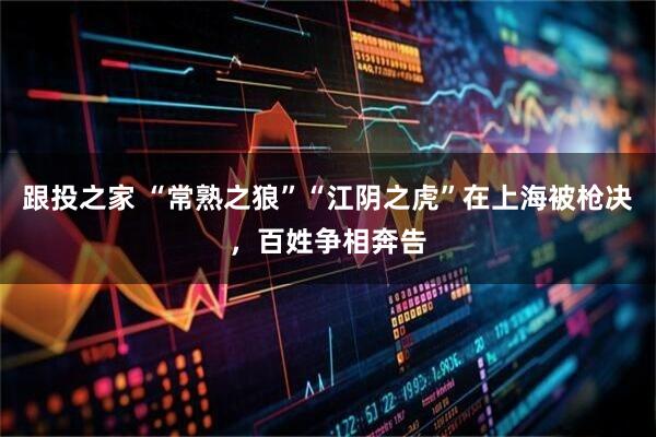 跟投之家 “常熟之狼”“江阴之虎”在上海被枪决，百姓争相奔告