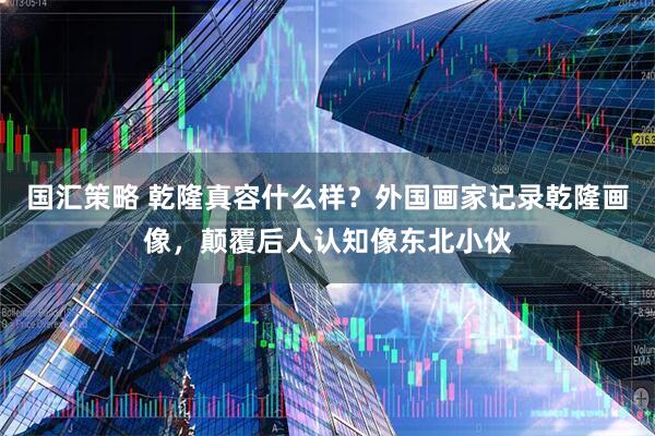 国汇策略 乾隆真容什么样？外国画家记录乾隆画像，颠覆后人认知像东北小伙