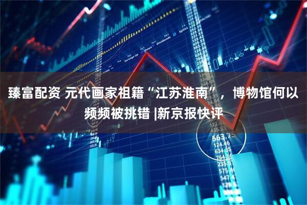 臻富配资 元代画家祖籍“江苏淮南”，博物馆何以频频被挑错 |新京报快评