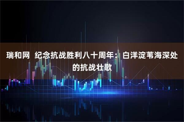 瑞和网  纪念抗战胜利八十周年：白洋淀苇海深处的抗战壮歌