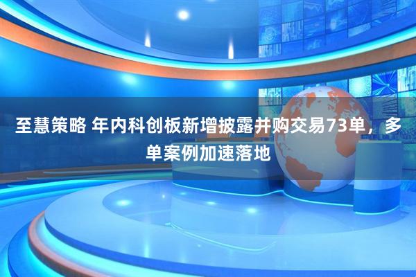 至慧策略 年内科创板新增披露并购交易73单，多单案例加速落地