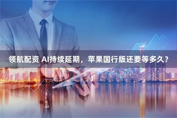 领航配资 AI持续延期，苹果国行版还要等多久？
