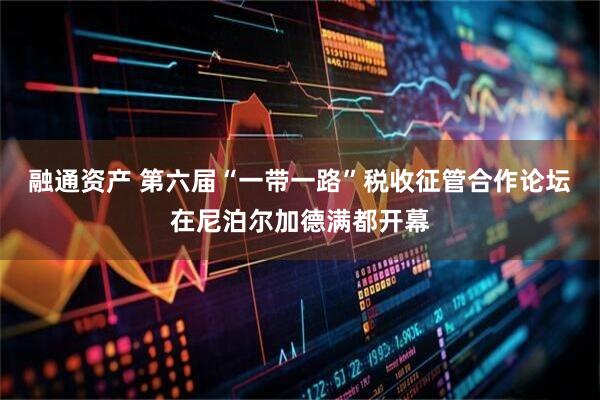 融通资产 第六届“一带一路”税收征管合作论坛在尼泊尔加德满都开幕