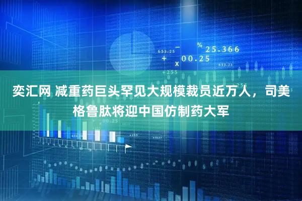 奕汇网 减重药巨头罕见大规模裁员近万人，司美格鲁肽将迎中国仿制药大军
