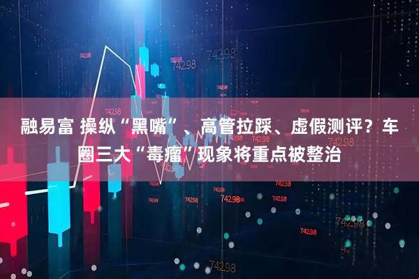 融易富 操纵“黑嘴”、高管拉踩、虚假测评？车圈三大“毒瘤”现象将重点被整治