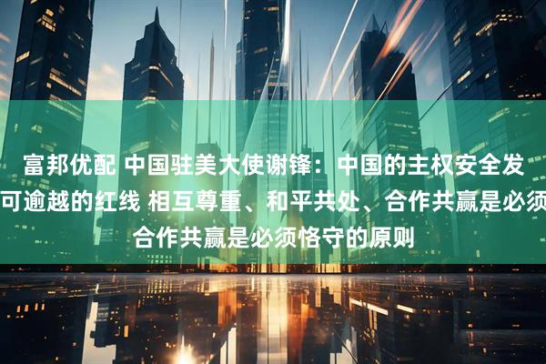 富邦优配 中国驻美大使谢锋：中国的主权安全发展利益是不可逾越的红线 相互尊重、和平共处、合作共赢是必须恪守的原则