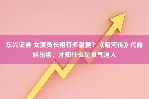东兴证券 女演员长相有多重要？《暗河传》代露娃出场，才知什么是灵气逼人