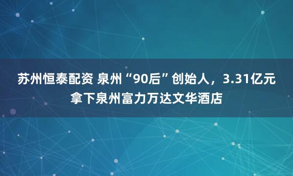 苏州恒泰配资 泉州“90后”创始人，3.31亿元拿下泉州富力万达文华酒店