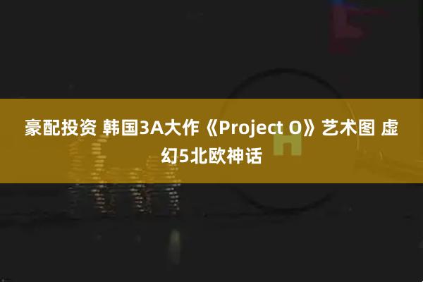 豪配投资 韩国3A大作《Project O》艺术图 虚幻5北欧神话