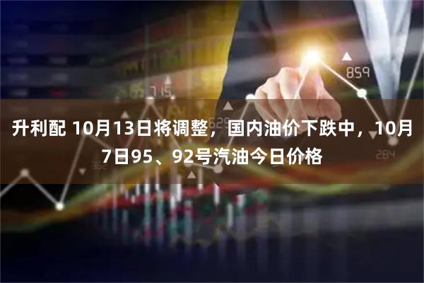 升利配 10月13日将调整，国内油价下跌中，10月7日95、92号汽油今日价格