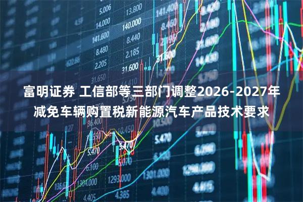 富明证券 工信部等三部门调整2026-2027年减免车辆购置税新能源汽车产品技术要求