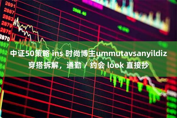 中证50策略 ins 时尚博主ummutavsanyildiz穿搭拆解，通勤 / 约会 look 直接抄