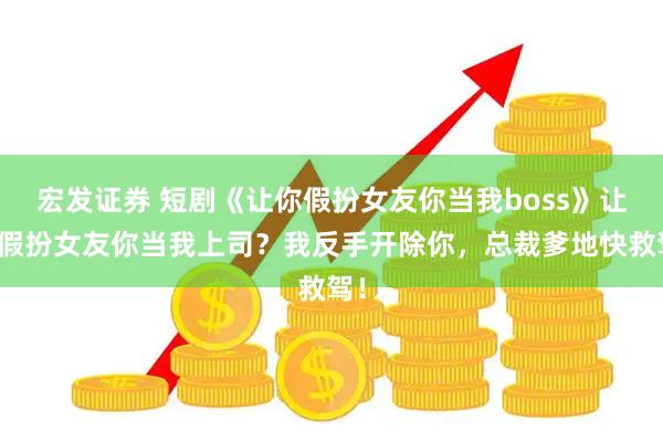 宏发证券 短剧《让你假扮女友你当我boss》让你假扮女友你当我上司？我反手开除你，总裁爹地快救驾！