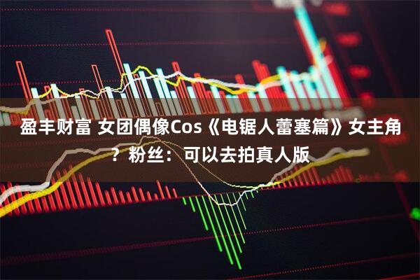 盈丰财富 女团偶像Cos《电锯人蕾塞篇》女主角？粉丝：可以去拍真人版