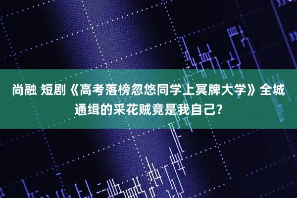 尚融 短剧《高考落榜忽悠同学上冥牌大学》全城通缉的采花贼竟是我自己？