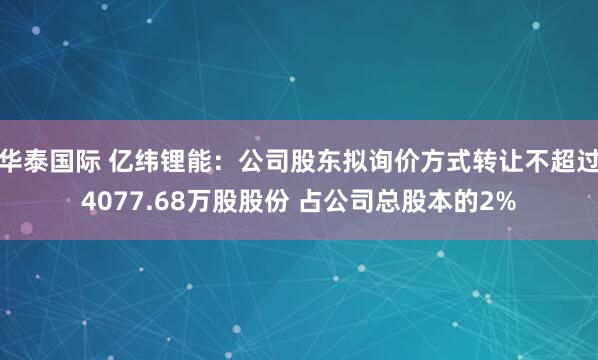 华泰国际 亿纬锂能：公司股东拟询价方式转让不超过4077.68万股股份 占公司总股本的2%