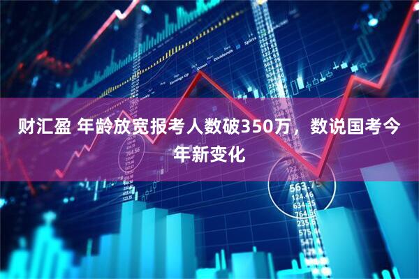 财汇盈 年龄放宽报考人数破350万，数说国考今年新变化